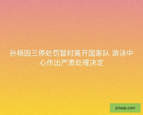 孙杨因三停处罚暂时离开国家队 游泳中心作出严肃处理决定 孙杨因三停处罚暂时离开国家队 游泳中心作出严肃处理决定