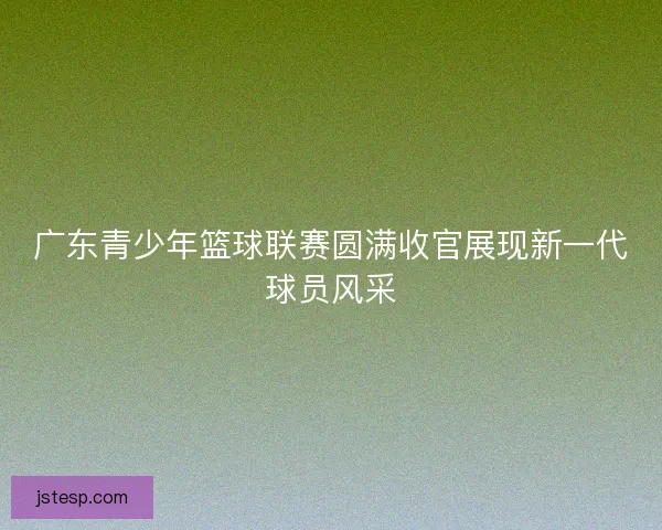 广东青少年篮球联赛圆满收官展现新一代球员风采