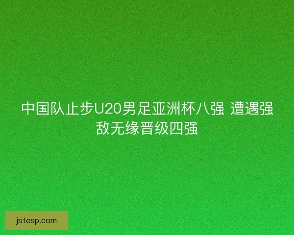中国队止步U20男足亚洲杯八强 遭遇强敌无缘晋级四强