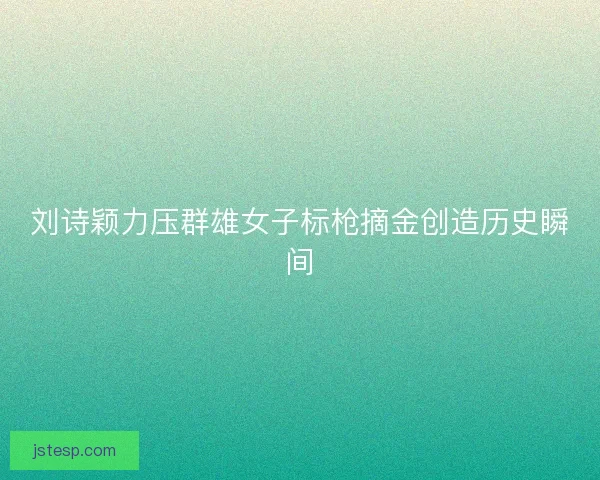 刘诗颖力压群雄女子标枪摘金创造历史瞬间