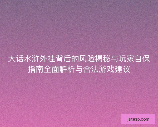 大话水浒外挂背后的风险揭秘与玩家自保指南全面解析与合法游戏建议