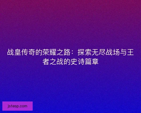 战皇传奇的荣耀之路：探索无尽战场与王者之战的史诗篇章