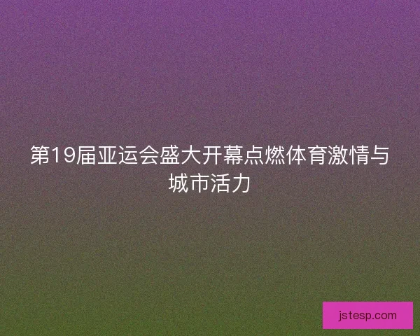 第19届亚运会盛大开幕点燃体育激情与城市活力