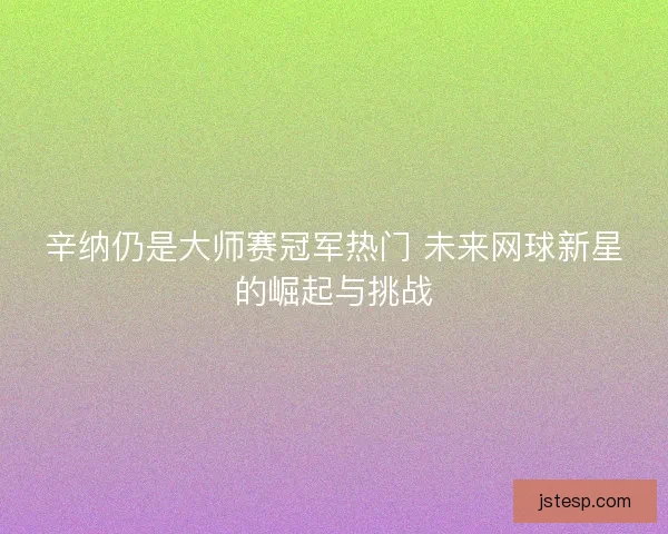 辛纳仍是大师赛冠军热门 未来网球新星的崛起与挑战
